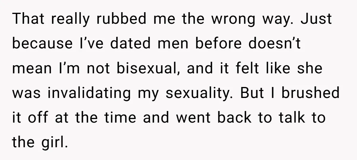 That really rubbed me the wrong way. Just because I’ve dated men before doesn’t mean I’m not bisexual, and it felt like she was invalidating my sexuality. But I brushed...