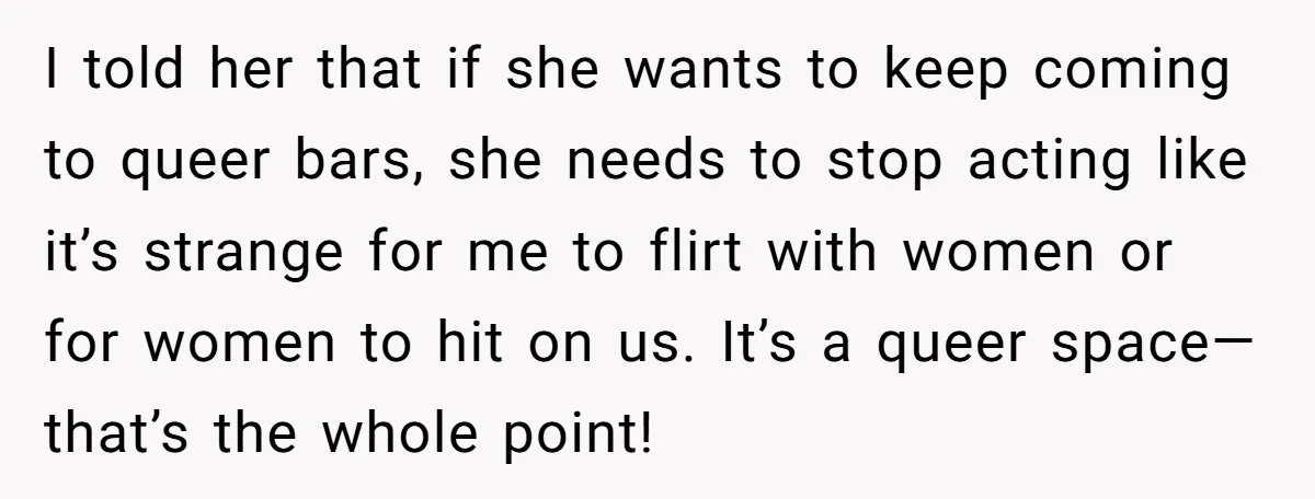 I told her that if she wants to keep coming to queer bars, she needs to stop acting like it’s strange for me to flirt with women or for women...