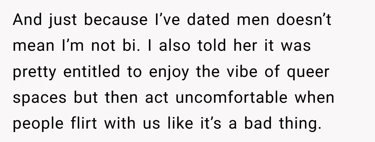 And just because I’ve dated men doesn’t mean I’m not bi. I also told her it was pretty entitled to enjoy the vibe of queer spaces but then act uncomfortable...