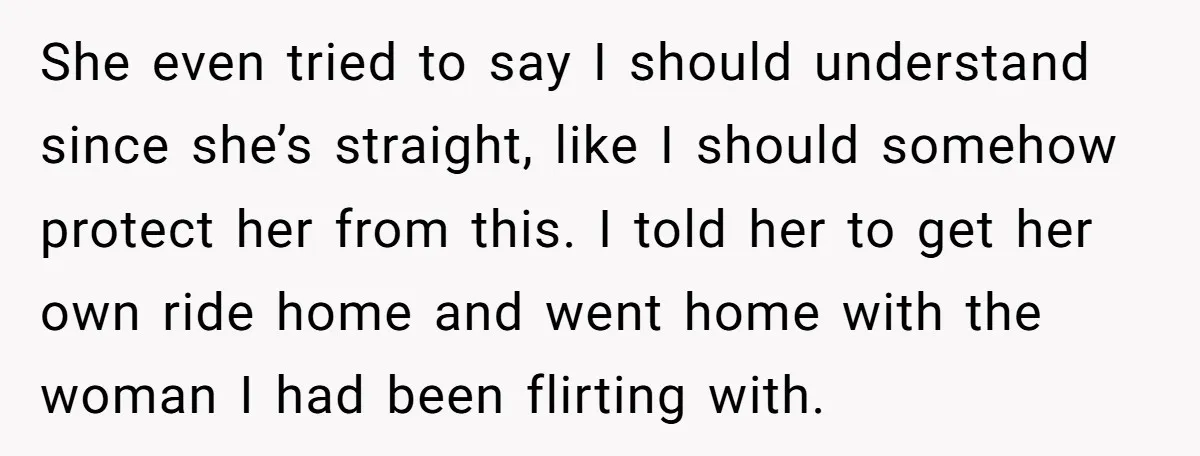 She even tried to say I should understand since she’s straight, like I should somehow protect her from this. I told her to get her own ride home and went...