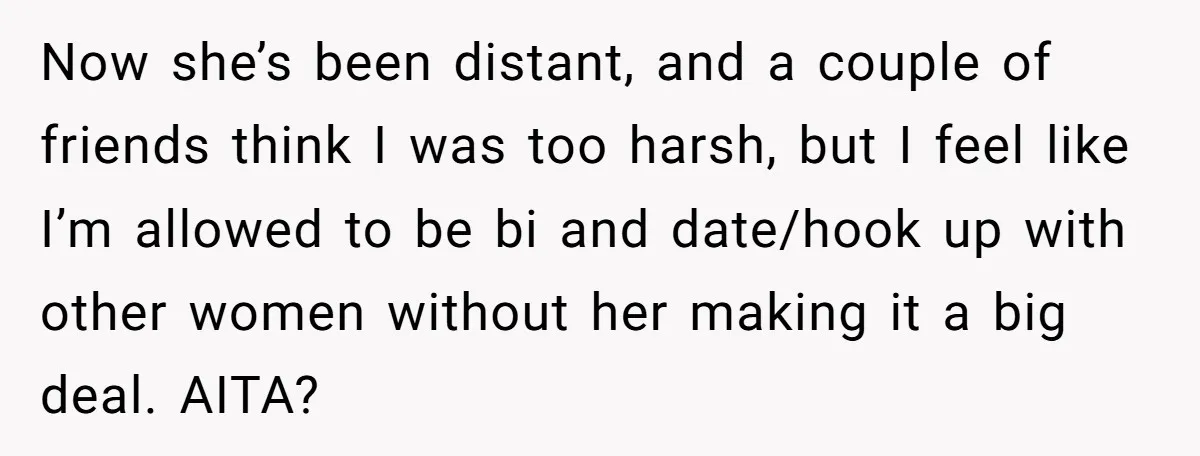 Now she’s been distant, and a couple of friends think I was too harsh, but I feel like I’m allowed to be bi and date/hook up with other women without...