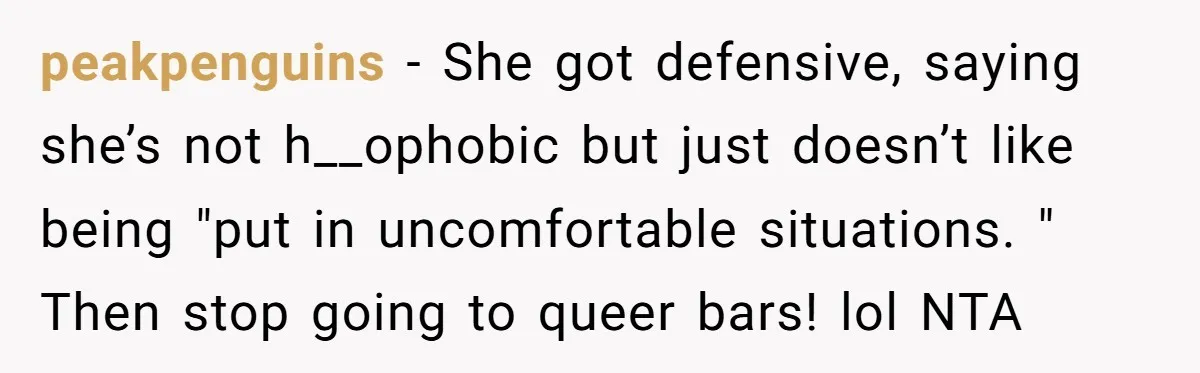 peakpenguins − She got defensive, saying she’s not h__ophobic but just doesn’t like being "put in uncomfortable situations. " Then stop going to queer bars! lol NTA