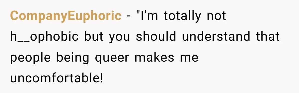 CompanyEuphoric − "I'm totally not h__ophobic but you should understand that people being queer makes me uncomfortable!