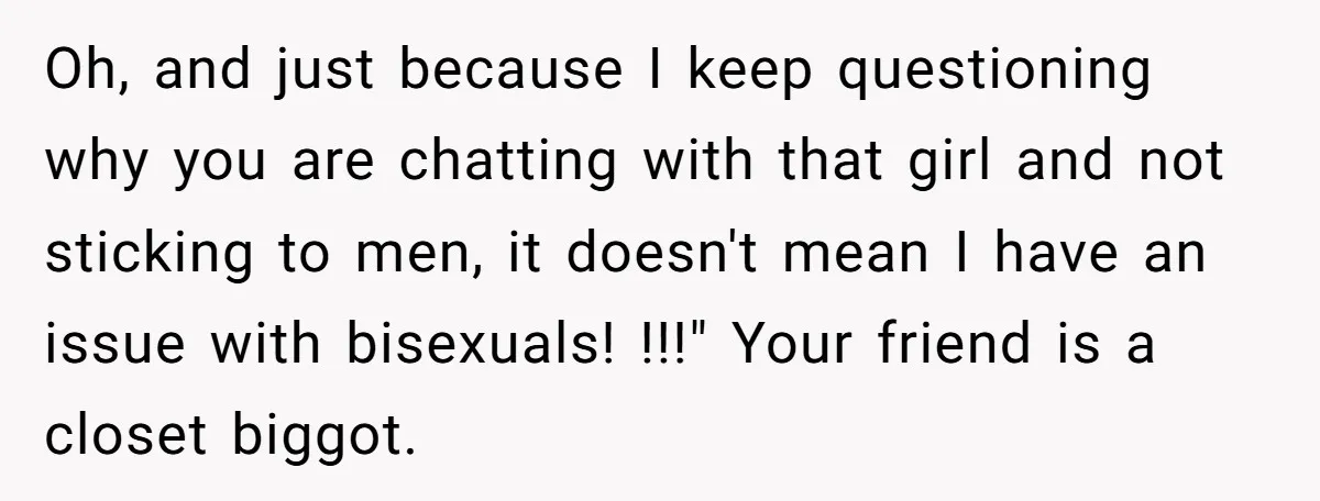 Oh, and just because I keep questioning why you are chatting with that girl and not sticking to men, it doesn't mean I have an issue with bisexuals! !!!" Your...