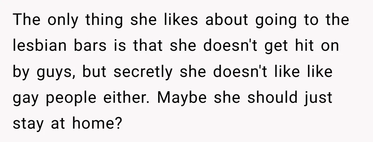 The only thing she likes about going to the lesbian bars is that she doesn't get hit on by guys, but secretly she doesn't like like gay people either. Maybe...