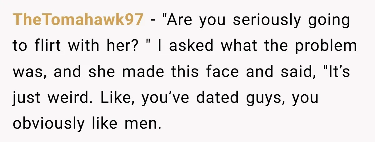 TheTomahawk97 − "Are you seriously going to flirt with her? " I asked what the problem was, and she made this face and said, "It’s just weird. Like, you’ve dated...