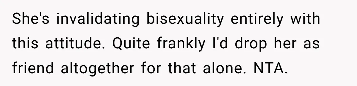 She's invalidating bisexuality entirely with this attitude. Quite frankly I'd drop her as friend altogether for that alone. NTA.
