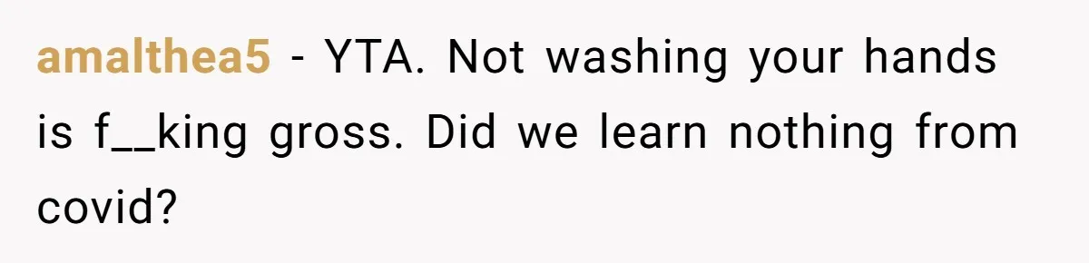 amalthea5 − YTA. Not washing your hands is f__king gross. Did we learn nothing from covid?