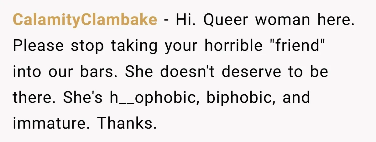 CalamityClambake − Hi. Queer woman here. Please stop taking your horrible "friend" into our bars. She doesn't deserve to be there. She's h__ophobic, biphobic, and immature. Thanks.