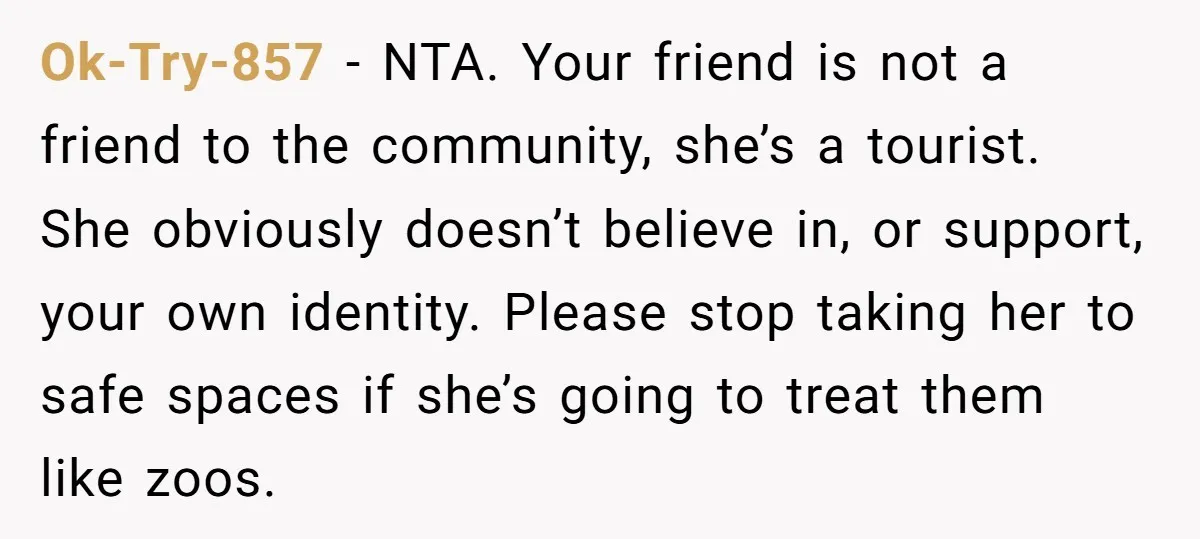Ok-Try-857 − NTA. Your friend is not a friend to the community, she’s a tourist. She obviously doesn’t believe in, or support, your own identity. Please stop taking her to...