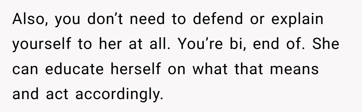 Also, you don’t need to defend or explain yourself to her at all. You’re bi, end of. She can educate herself on what that means and act accordingly.