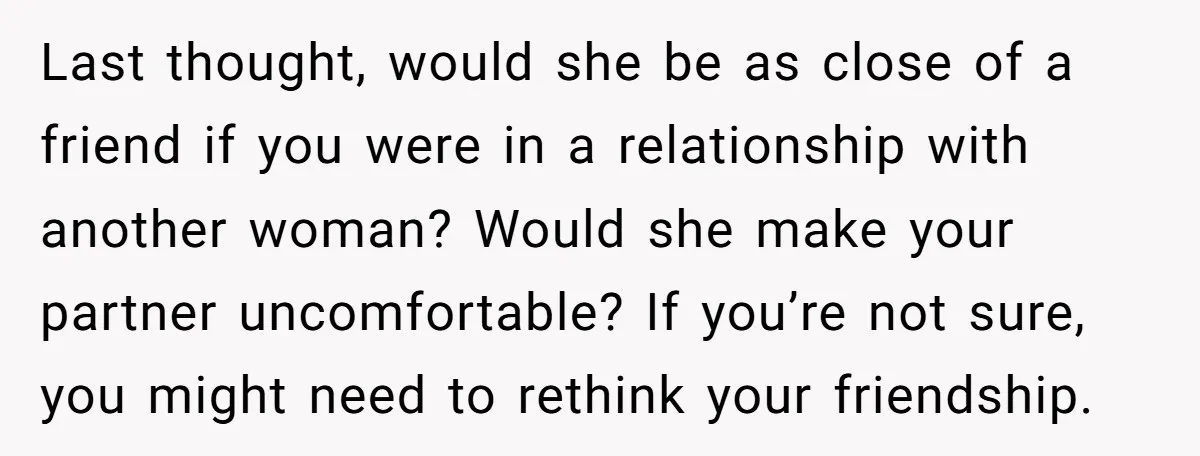 Last thought, would she be as close of a friend if you were in a relationship with another woman? Would she make your partner uncomfortable? If you’re not sure, you...
