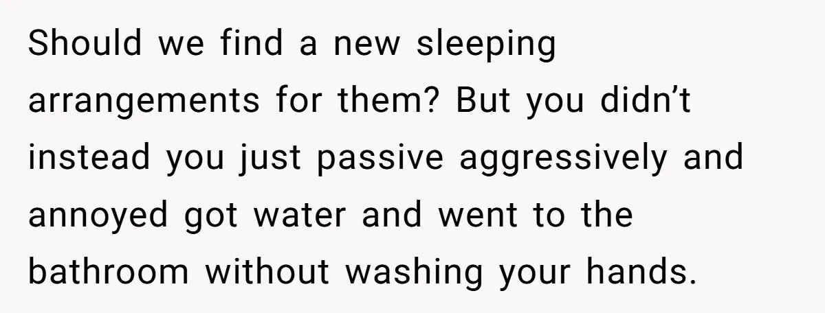 Should we find a new sleeping arrangements for them? But you didn’t instead you just passive aggressively and annoyed got water and went to the bathroom without washing your hands.
