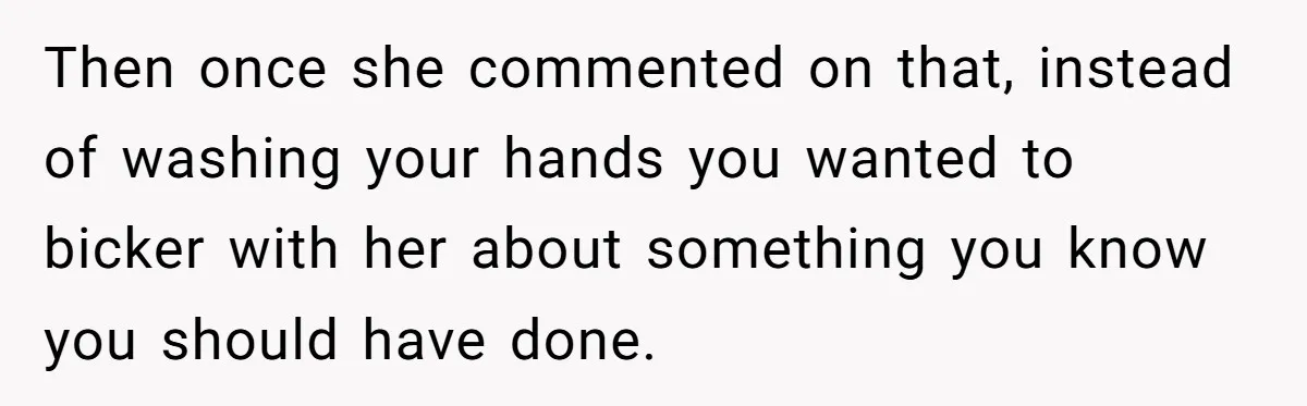 Then once she commented on that, instead of washing your hands you wanted to bicker with her about something you know you should have done.