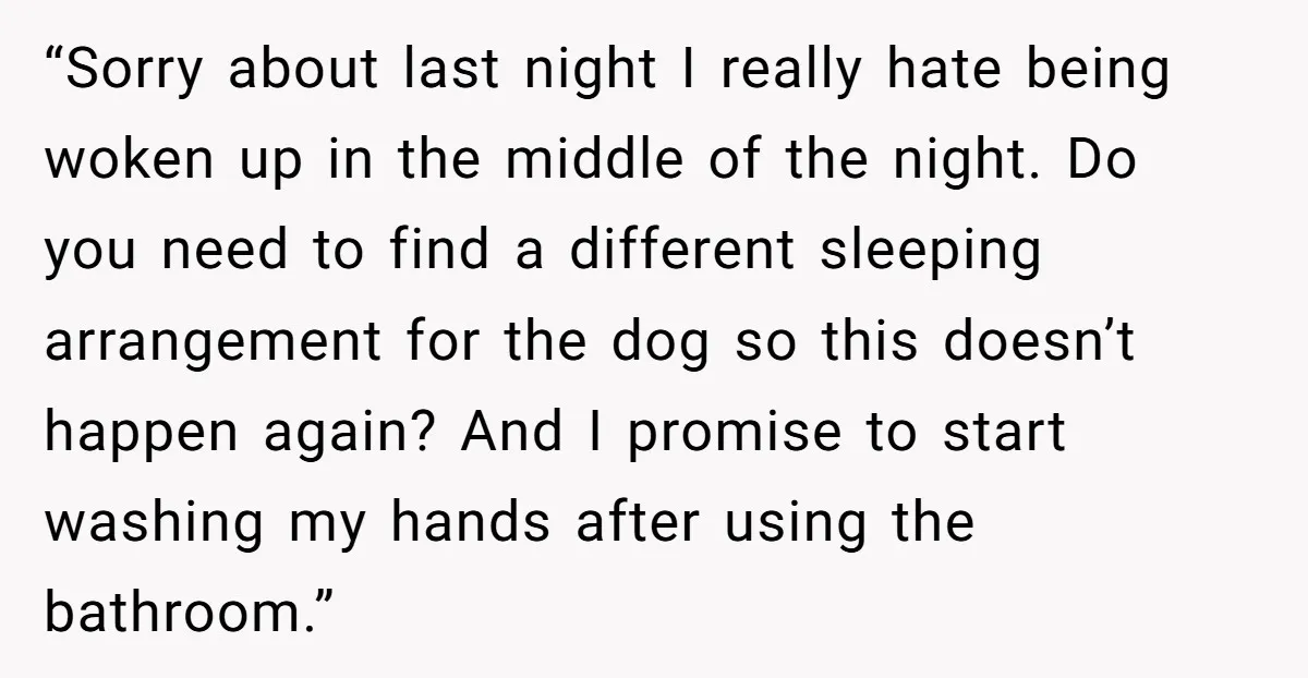 “Sorry about last night I really hate being woken up in the middle of the night. Do you need to find a different sleeping arrangement for the dog so this...
