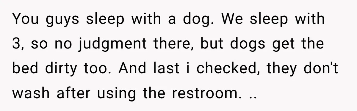 You guys sleep with a dog. We sleep with 3, so no judgment there, but dogs get the bed dirty too. And last i checked, they don't wash after using...