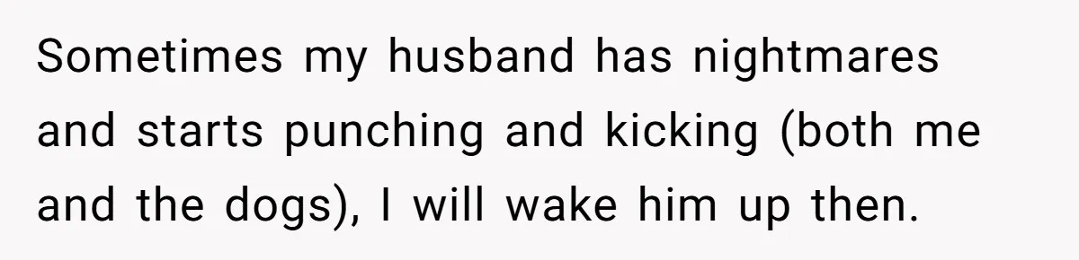 Sometimes my husband has nightmares and starts punching and kicking (both me and the dogs), I will wake him up then.
