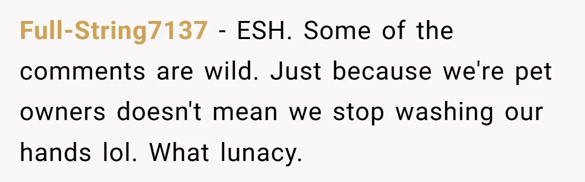 Full-String7137 − ESH. Some of the comments are wild. Just because we're pet owners doesn't mean we stop washing our hands lol. What lunacy.