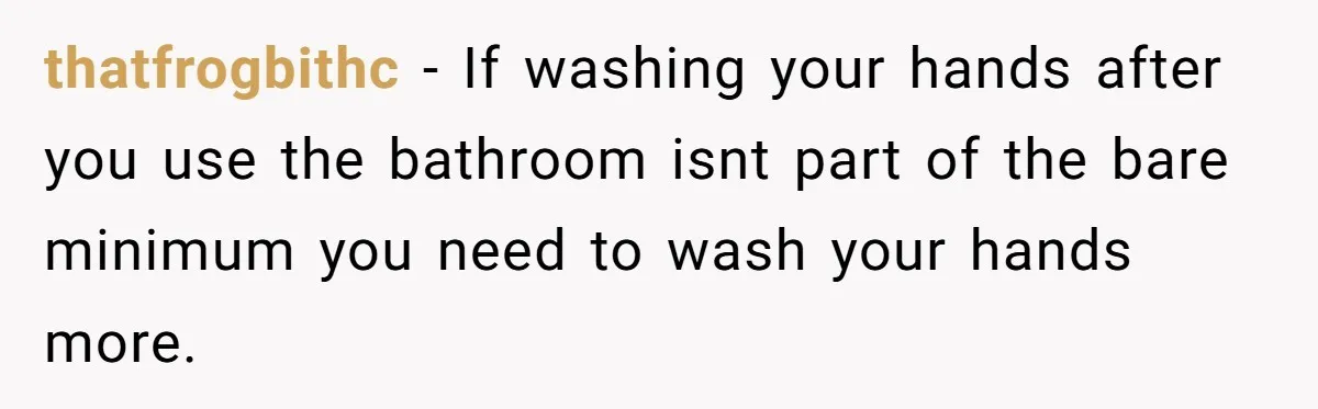 thatfrogbithc − If washing your hands after you use the bathroom isnt part of the bare minimum you need to wash your hands more.