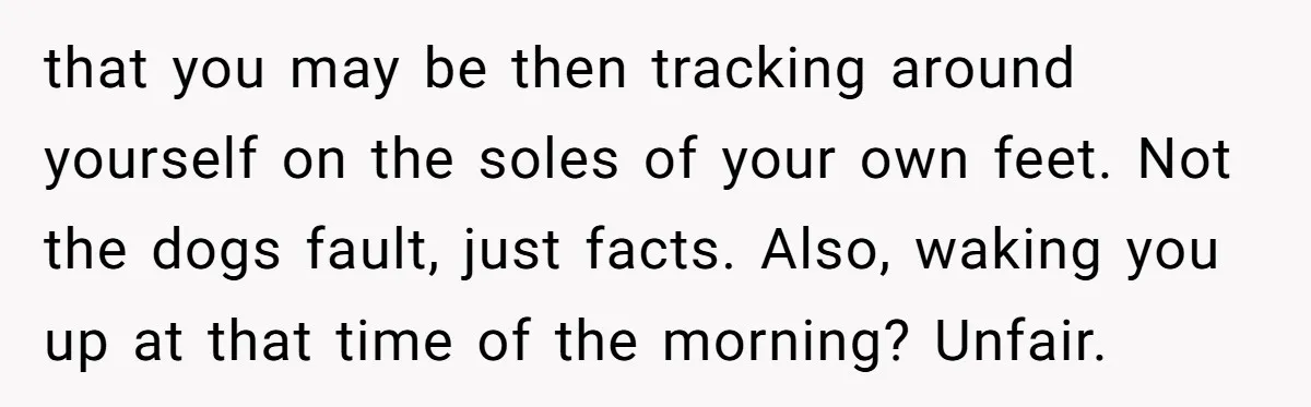 that you may be then tracking around yourself on the soles of your own feet. Not the dogs fault, just facts. Also, waking you up at that time of the...