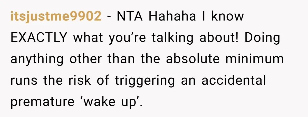 itsjustme9902 − NTA Hahaha I know EXACTLY what you’re talking about! Doing anything other than the absolute minimum runs the risk of triggering an accidental premature ‘wake up’.