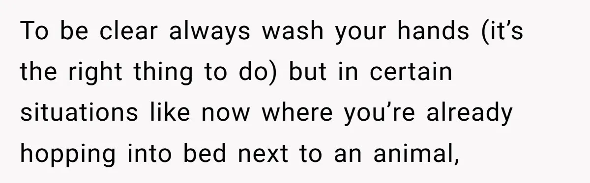 To be clear always wash your hands (it’s the right thing to do) but in certain situations like now where you’re already hopping into bed next to an animal,