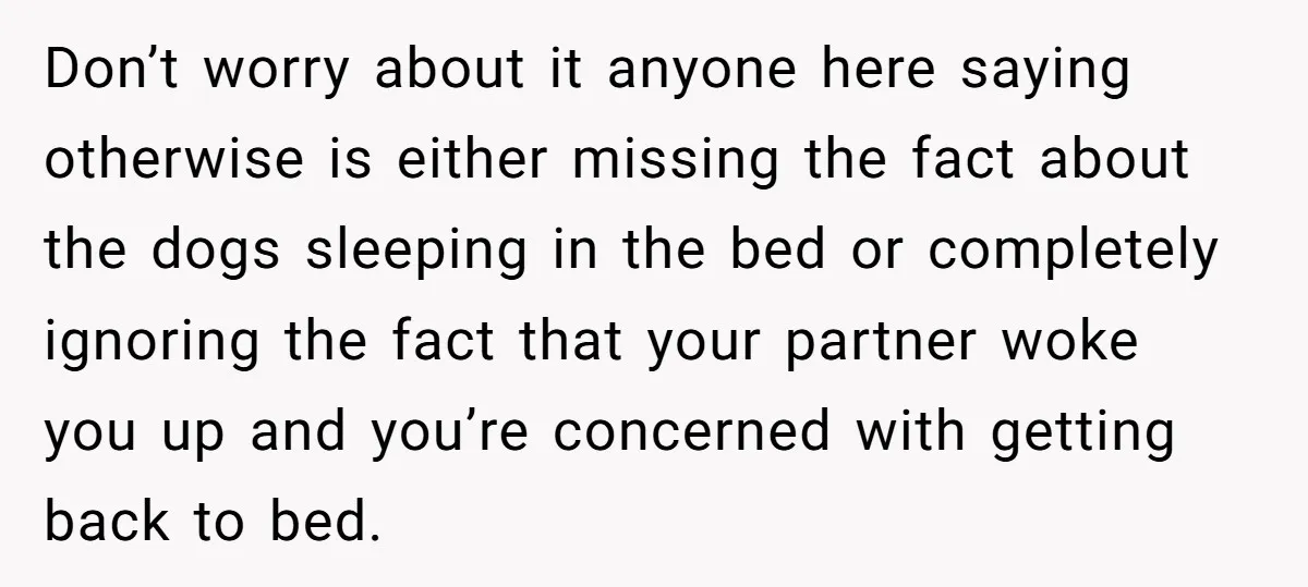 Don’t worry about it anyone here saying otherwise is either missing the fact about the dogs sleeping in the bed or completely ignoring the fact that your partner woke you...
