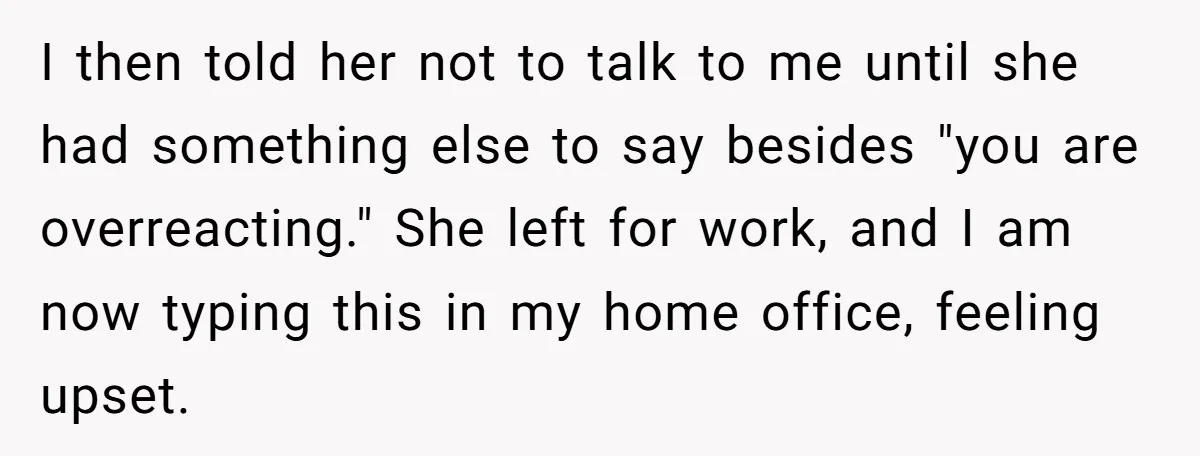 I then told her not to talk to me until she had something else to say besides "you are overreacting." She left for work, and I am now typing this...