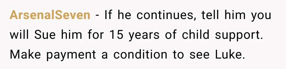 ArsenalSeven - If he continues, tell him you will Sue him for 15 years of child support. Make payment a condition to see Luke.
