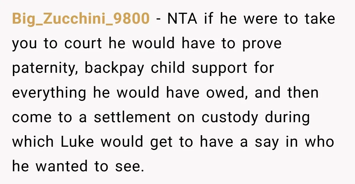 Big_Zucchini_9800 - NTA if he were to take you to court he would have to prove paternity, backpay child support for everything he would have owed, and then come to...