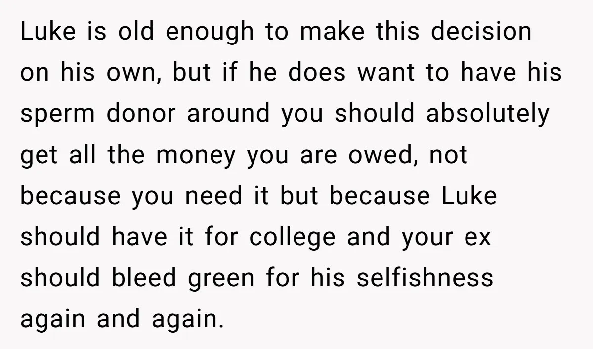 Luke is old enough to make this decision on his own, but if he does want to have his sperm donor around you should absolutely get all the money you...