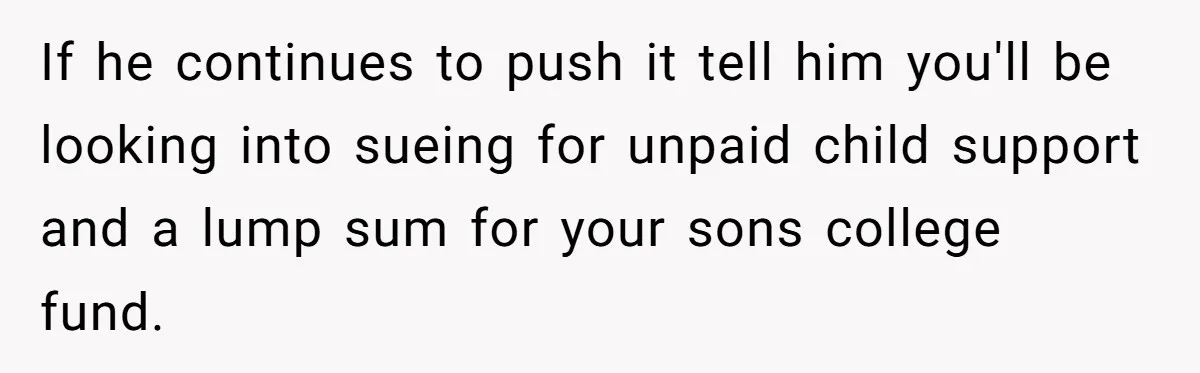 If he continues to push it tell him you'll be looking into sueing for unpaid child support and a lump sum for your sons college fund.