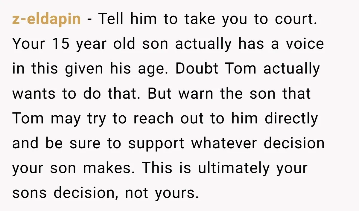z-eldapin - Tell him to take you to court. Your 15 year old son actually has a voice in this given his age. Doubt Tom actually wants to do that....
