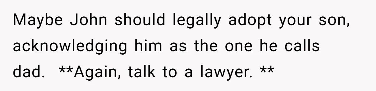 Maybe John should legally adopt your son, acknowledging him as the one he calls dad.  **Again, talk to a lawyer. **