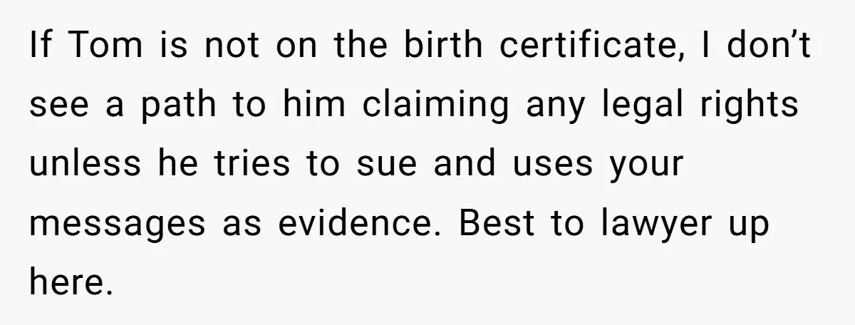 If Tom is not on the birth certificate, I don’t see a path to him claiming any legal rights unless he tries to sue and uses your messages as evidence....