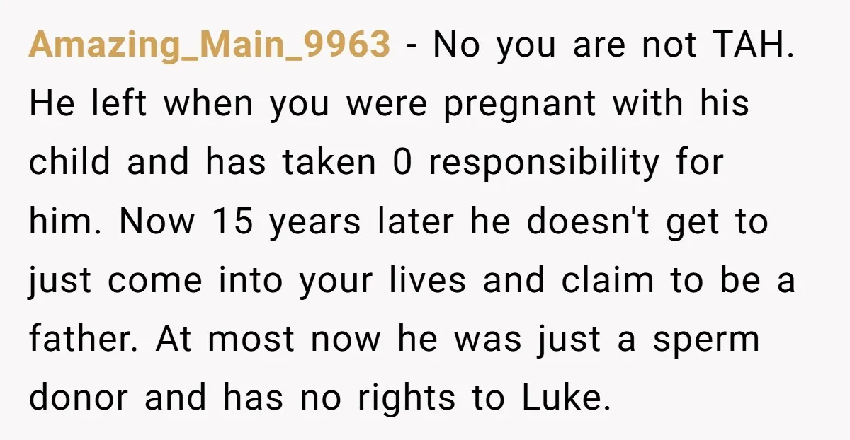 Amazing_Main_9963 - No you are not TAH. He left when you were pregnant with his child and has taken 0 responsibility for him. Now 15 years later he doesn't get...