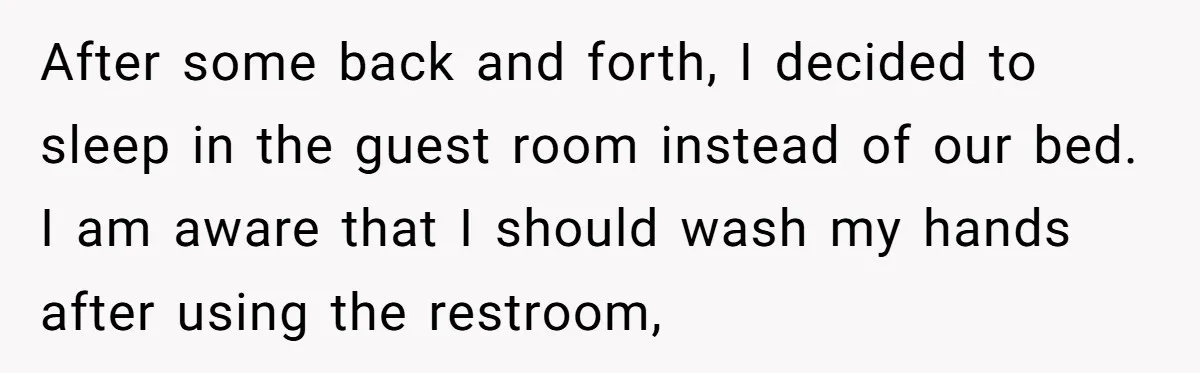 After some back and forth, I decided to sleep in the guest room instead of our bed. I am aware that I should wash my hands after using the restroom,