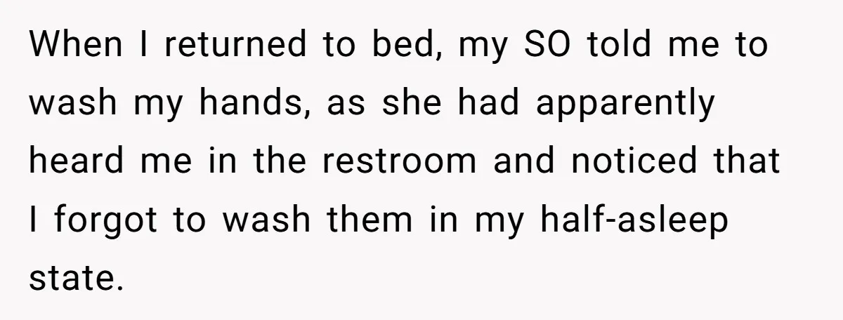 When I returned to bed, my SO told me to wash my hands, as she had apparently heard me in the restroom and noticed that I forgot to wash them...