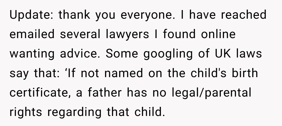 Update: thank you everyone. I have reached emailed several lawyers I found online wanting advice. Some googling of UK laws say that: ‘If not named on the child's birth certificate,...