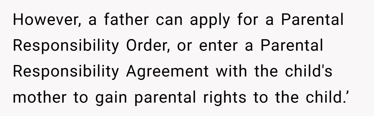 However, a father can apply for a Parental Responsibility Order, or enter a Parental Responsibility Agreement with the child's mother to gain parental rights to the child.’