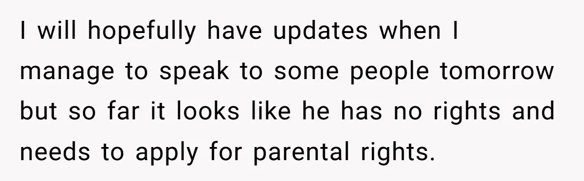 I will hopefully have updates when I manage to speak to some people tomorrow but so far it looks like he has no rights and needs to apply for parental...