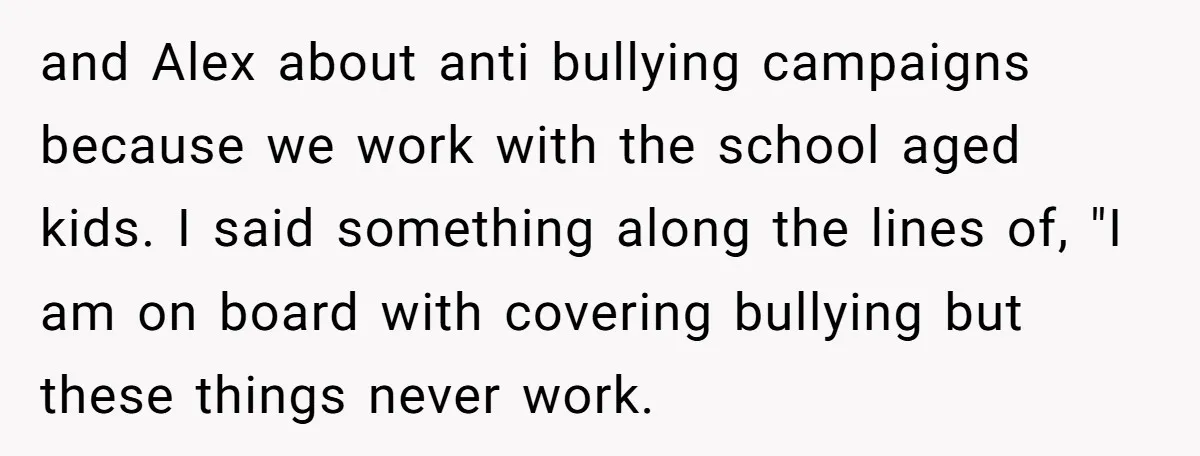 and Alex about anti bullying campaigns because we work with the school aged kids. I said something along the lines of, "I am on board with covering bullying but these...
