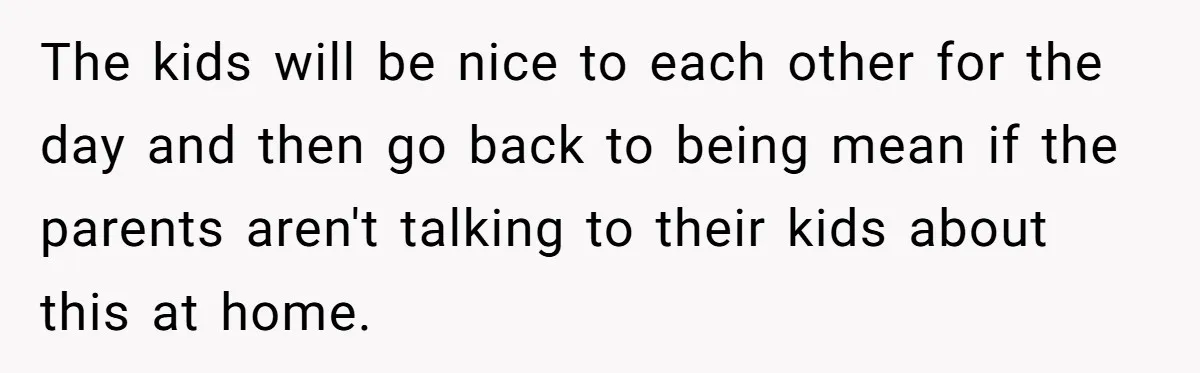 The kids will be nice to each other for the day and then go back to being mean if the parents aren't talking to their kids about this at home.