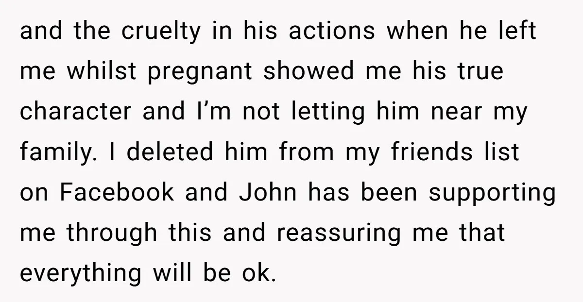 and the cruelty in his actions when he left me whilst pregnant showed me his true character and I’m not letting him near my family. I deleted him from my...