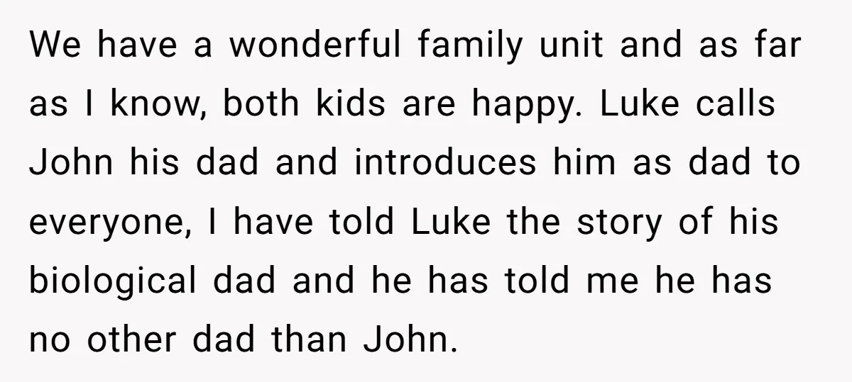 We have a wonderful family unit and as far as I know, both kids are happy. Luke calls John his dad and introduces him as dad to everyone, I have...