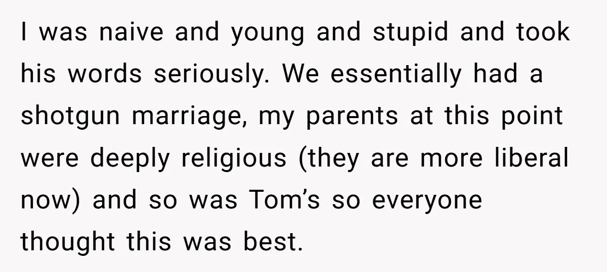 I was naive and young and stupid and took his words seriously. We essentially had a shotgun marriage, my parents at this point were deeply religious (they are more liberal...