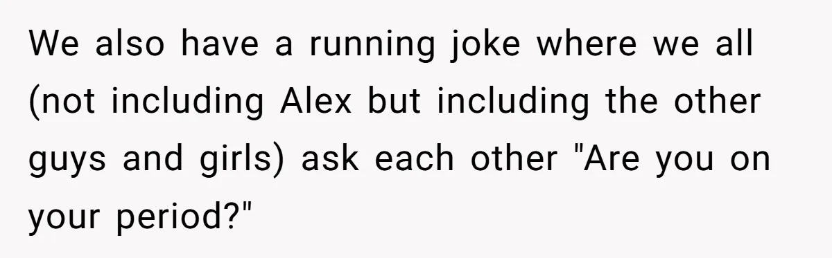 We also have a running joke where we all (not including Alex but including the other guys and girls) ask each other "Are you on your period?"