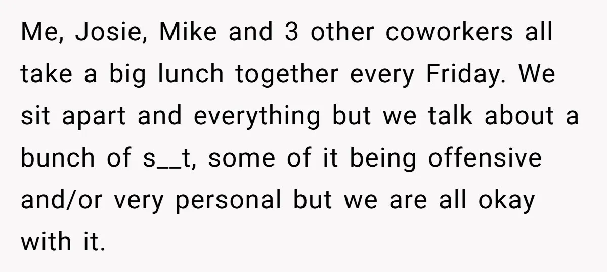 Me, Josie, Mike and 3 other coworkers all take a big lunch together every Friday. We sit apart and everything but we talk about a bunch of s__t, some of...
