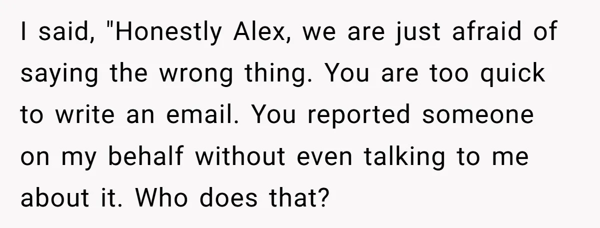 I said, "Honestly Alex, we are just afraid of saying the wrong thing. You are too quick to write an email. You reported someone on my behalf without even talking...