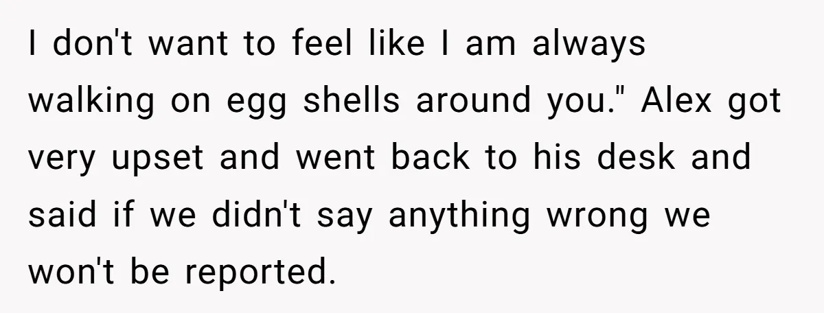 I don't want to feel like I am always walking on egg shells around you." Alex got very upset and went back to his desk and said if we didn't...